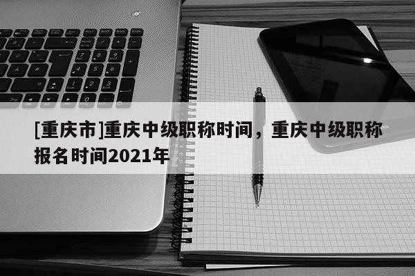 [重慶市]重慶中級職稱時間，重慶中級職稱報名時間2021年