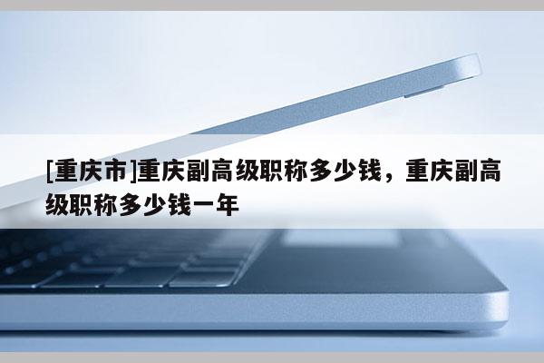 [重慶市]重慶副高級職稱多少錢，重慶副高級職稱多少錢一年