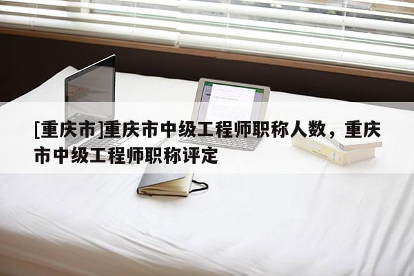 [重慶市]重慶市中級工程師職稱人數(shù)，重慶市中級工程師職稱評定