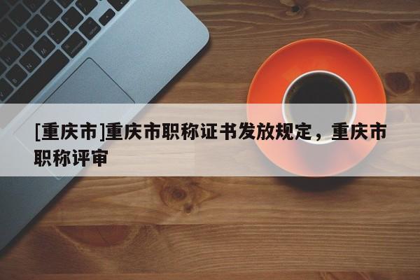 [重慶市]重慶市職稱證書發(fā)放規(guī)定，重慶市職稱評審