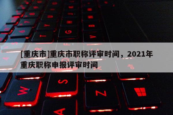 [重慶市]重慶市職稱評審時間，2021年重慶職稱申報評審時間
