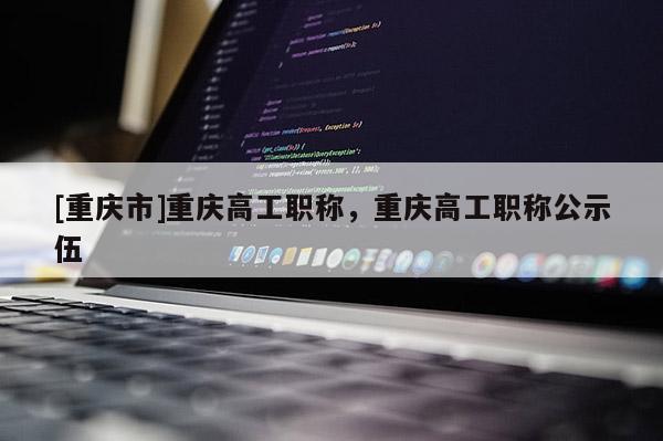 [重慶市]重慶高工職稱(chēng)，重慶高工職稱(chēng)公示伍