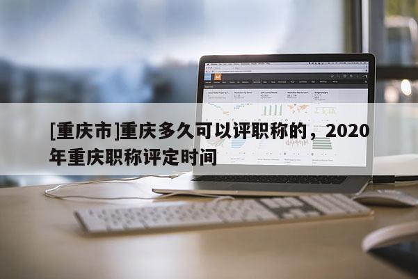 [重慶市]重慶多久可以評職稱的，2020年重慶職稱評定時間
