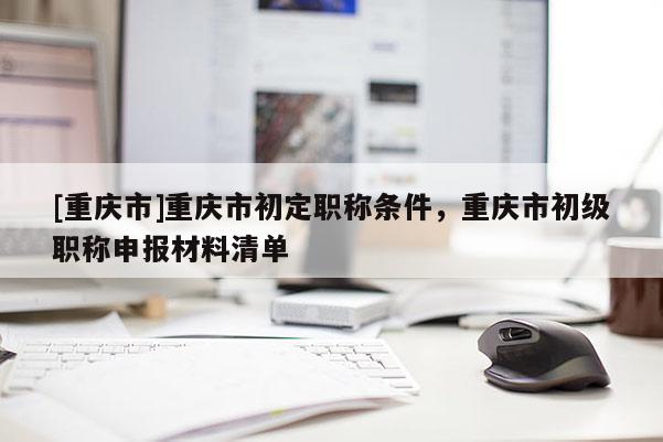 [重慶市]重慶市初定職稱條件，重慶市初級(jí)職稱申報(bào)材料清單