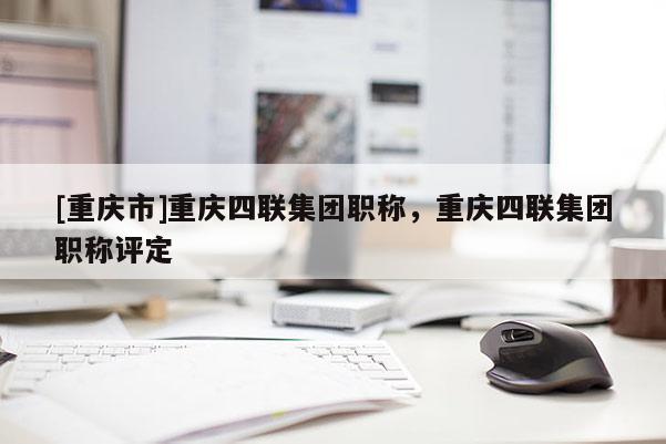 [重慶市]重慶四聯(lián)集團(tuán)職稱(chēng)，重慶四聯(lián)集團(tuán)職稱(chēng)評(píng)定