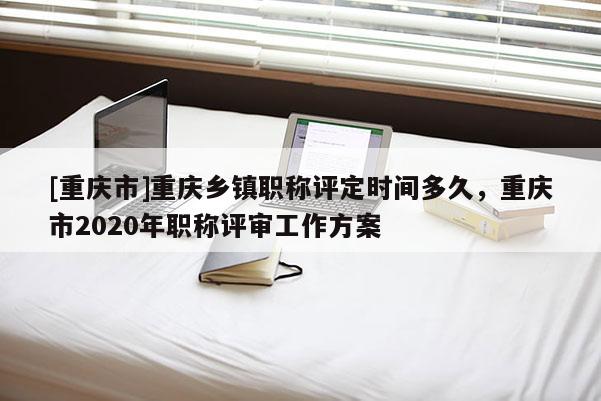 [重慶市]重慶鄉(xiāng)鎮(zhèn)職稱評定時間多久，重慶市2020年職稱評審工作方案