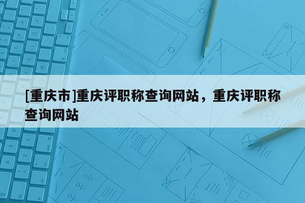 [重慶市]重慶評職稱查詢網(wǎng)站，重慶評職稱查詢網(wǎng)站