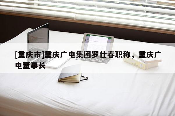 [重慶市]重慶廣電集團羅仕春職稱，重慶廣電董事長