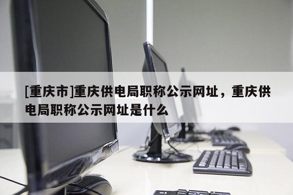 [重慶市]重慶供電局職稱公示網(wǎng)址，重慶供電局職稱公示網(wǎng)址是什么