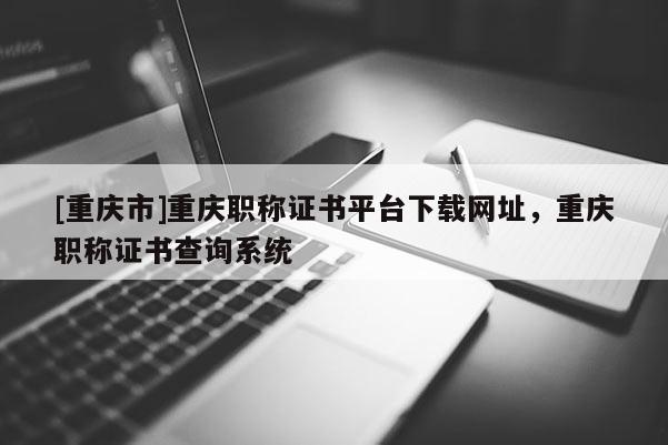 [重慶市]重慶職稱證書平臺下載網(wǎng)址，重慶職稱證書查詢系統(tǒng)