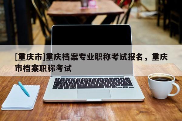 [重慶市]重慶檔案專業(yè)職稱考試報(bào)名，重慶市檔案職稱考試