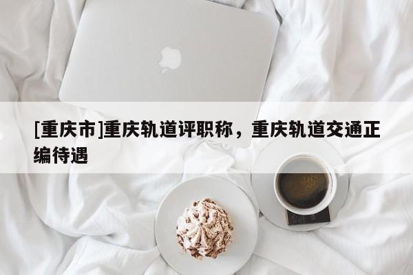 [重慶市]重慶軌道評職稱，重慶軌道交通正編待遇