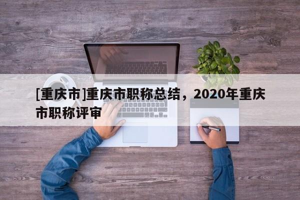 [重慶市]重慶市職稱總結(jié)，2020年重慶市職稱評(píng)審