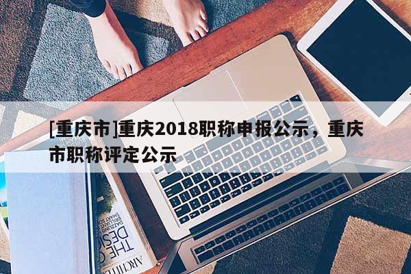 [重慶市]重慶2018職稱申報(bào)公示，重慶市職稱評(píng)定公示