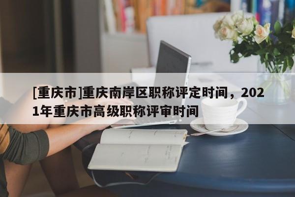 [重慶市]重慶南岸區(qū)職稱評定時間，2021年重慶市高級職稱評審時間