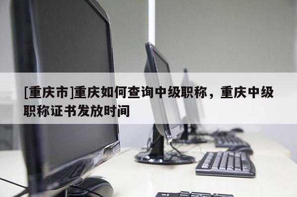[重慶市]重慶如何查詢中級職稱，重慶中級職稱證書發(fā)放時間