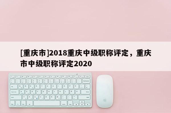 [重慶市]2018重慶中級(jí)職稱評(píng)定，重慶市中級(jí)職稱評(píng)定2020