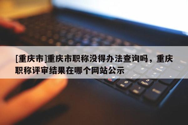 [重慶市]重慶市職稱(chēng)沒(méi)得辦法查詢(xún)嗎，重慶職稱(chēng)評(píng)審結(jié)果在哪個(gè)網(wǎng)站公示