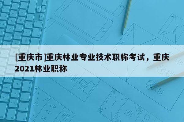[重慶市]重慶林業(yè)專業(yè)技術(shù)職稱考試，重慶2021林業(yè)職稱