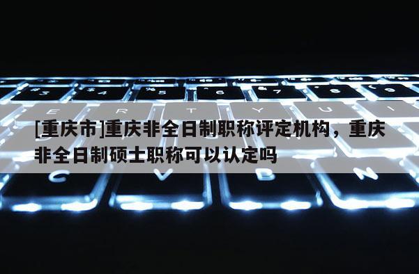 [重慶市]重慶非全日制職稱評(píng)定機(jī)構(gòu)，重慶非全日制碩士職稱可以認(rèn)定嗎