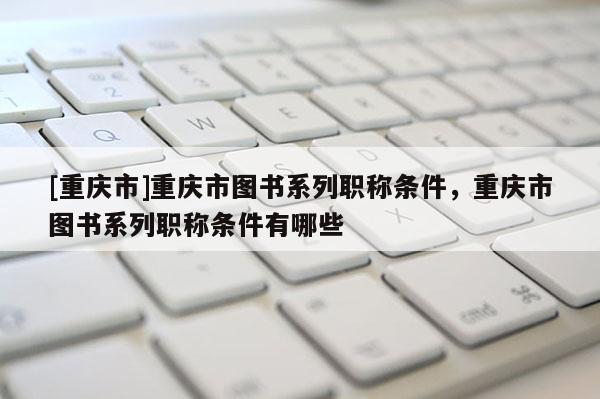 [重慶市]重慶市圖書系列職稱條件，重慶市圖書系列職稱條件有哪些