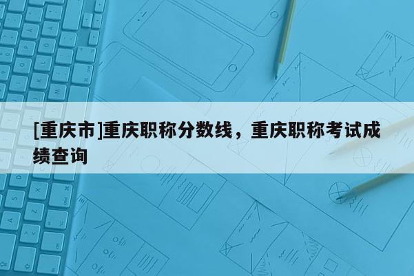[重慶市]重慶職稱分?jǐn)?shù)線，重慶職稱考試成績查詢