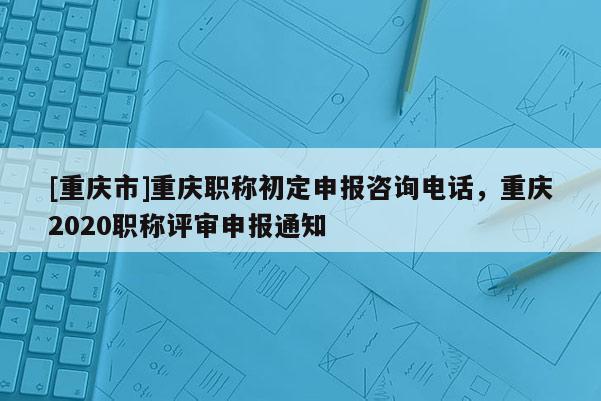 [重慶市]重慶職稱初定申報(bào)咨詢電話，重慶2020職稱評(píng)審申報(bào)通知