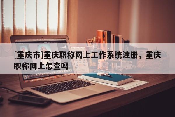 [重慶市]重慶職稱網(wǎng)上工作系統(tǒng)注冊，重慶職稱網(wǎng)上怎查嗎