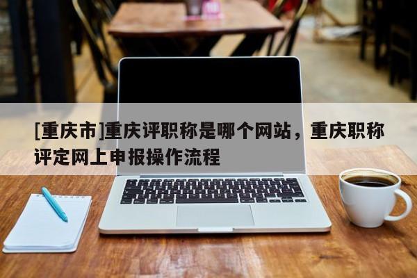 [重慶市]重慶評職稱是哪個網(wǎng)站，重慶職稱評定網(wǎng)上申報操作流程