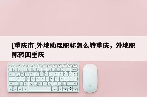 [重慶市]外地助理職稱怎么轉(zhuǎn)重慶，外地職稱轉(zhuǎn)回重慶