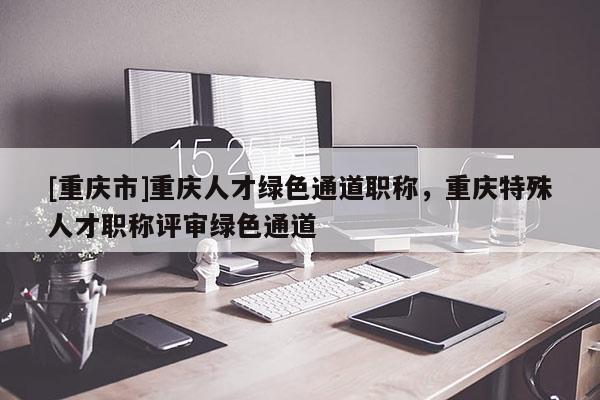 [重慶市]重慶人才綠色通道職稱，重慶特殊人才職稱評(píng)審綠色通道