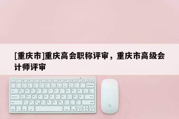 [重慶市]重慶高會(huì)職稱評(píng)審，重慶市高級(jí)會(huì)計(jì)師評(píng)審