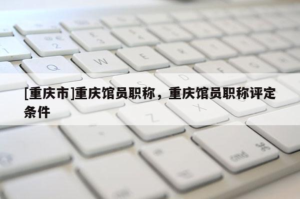 [重慶市]重慶館員職稱，重慶館員職稱評(píng)定條件