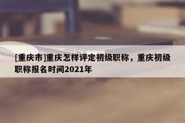 [重慶市]重慶怎樣評定初級職稱，重慶初級職稱報名時間2021年