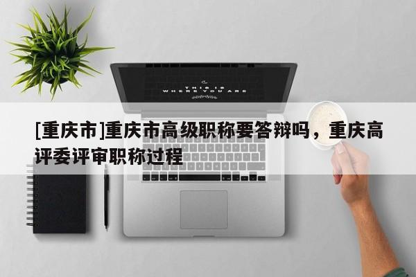 [重慶市]重慶市高級職稱要答辯嗎，重慶高評委評審職稱過程
