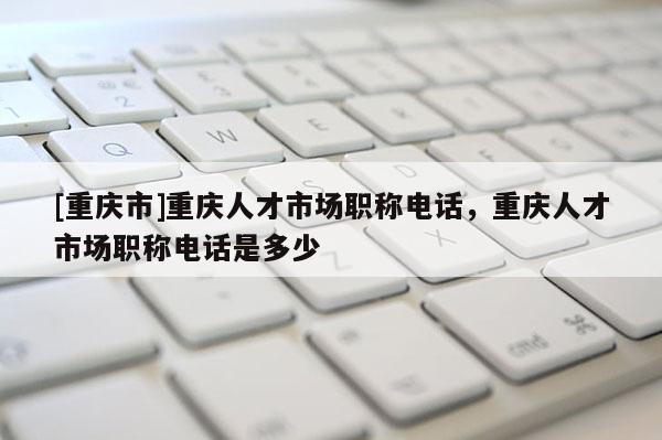 [重慶市]重慶人才市場職稱電話，重慶人才市場職稱電話是多少