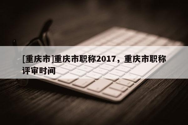 [重慶市]重慶市職稱2017，重慶市職稱評(píng)審時(shí)間