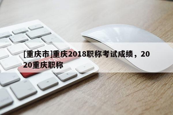 [重慶市]重慶2018職稱考試成績(jī)，2020重慶職稱
