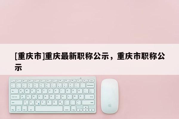 [重慶市]重慶最新職稱公示，重慶市職稱公示