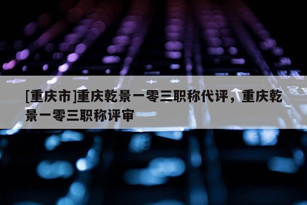 [重慶市]重慶乾景一零三職稱代評，重慶乾景一零三職稱評審