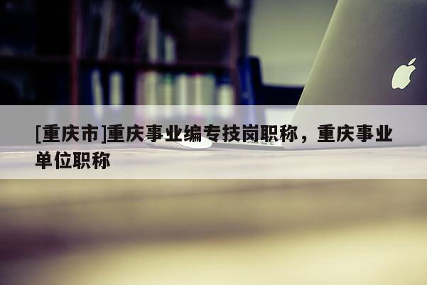 [重慶市]重慶事業(yè)編專技崗職稱，重慶事業(yè)單位職稱
