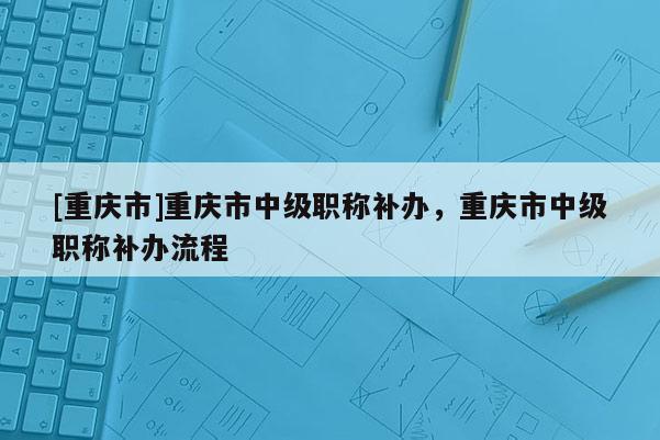 [重慶市]重慶市中級(jí)職稱(chēng)補(bǔ)辦，重慶市中級(jí)職稱(chēng)補(bǔ)辦流程