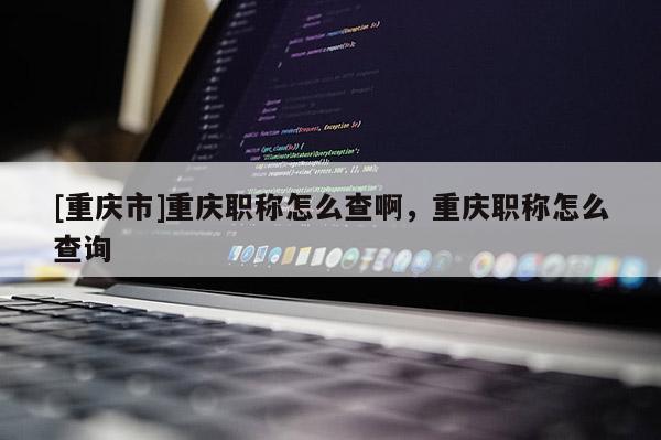 [重慶市]重慶職稱怎么查啊，重慶職稱怎么查詢