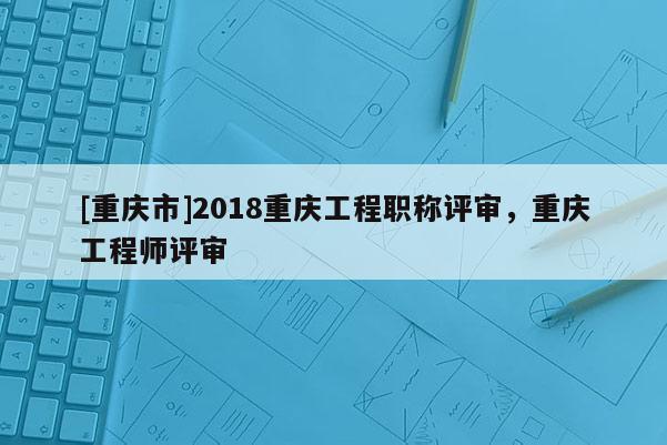 [重慶市]2018重慶工程職稱評(píng)審，重慶工程師評(píng)審