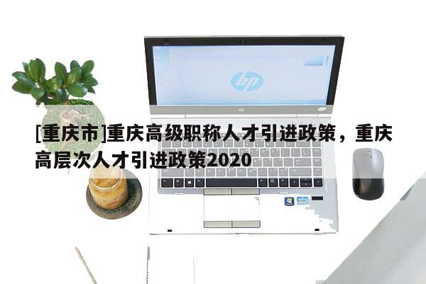 [重慶市]重慶高級職稱人才引進(jìn)政策，重慶高層次人才引進(jìn)政策2020
