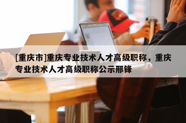 [重慶市]重慶專業(yè)技術(shù)人才高級(jí)職稱，重慶專業(yè)技術(shù)人才高級(jí)職稱公示邢鋒
