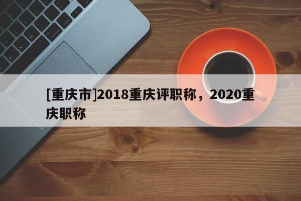 [重慶市]2018重慶評(píng)職稱，2020重慶職稱