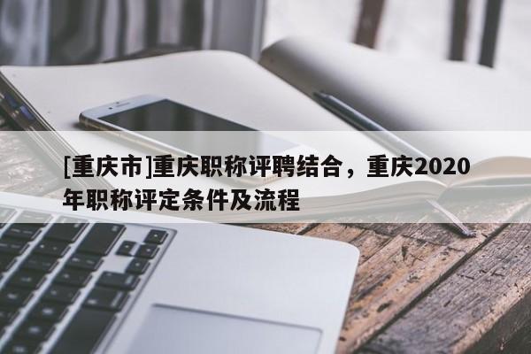 [重慶市]重慶職稱評聘結合，重慶2020年職稱評定條件及流程