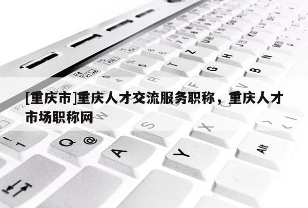 [重慶市]重慶人才交流服務(wù)職稱，重慶人才市場職稱網(wǎng)