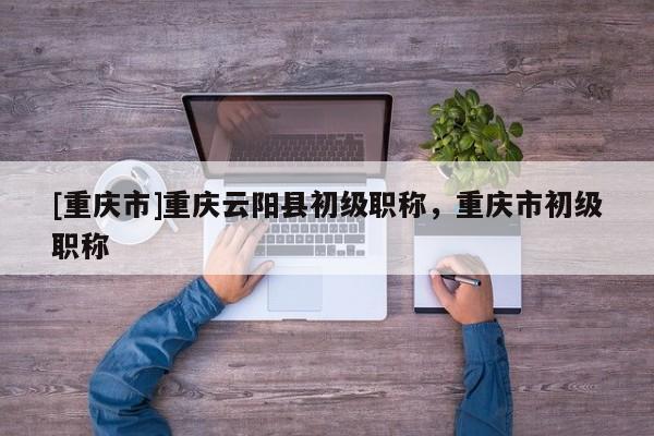 [重慶市]重慶云陽縣初級職稱，重慶市初級職稱